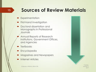 Sources of Review Materials
 Experimentation
 First-hand Investigation
 Doctoral dissertation and
Monographs in Professional
Journals
 Annual Reports of Research
Institutions, Government Offices,
and Agencies
 Textbooks
 Encyclopedia
 Magazines and Newspapers
 Internet Articles
Tuesday,
January 3,
2017
©Jalucero, AHScEd, BScN, RN
15
 
