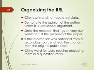 Organizing the RRL
 Cite results and not tabulated data.
 Do not cite the opinion of the author
unless it is unessential argument.
 State the research findings on your own
words to suit the purpose of the paper.
 If the information was obtained from a
secondary source, check the citation
from the original publication.
 Citing word for word requires enclosing
them in a quotation mark.
Tuesday,
January 3,
2017
©Jalucero, AHScEd, BScN, RN
21
 