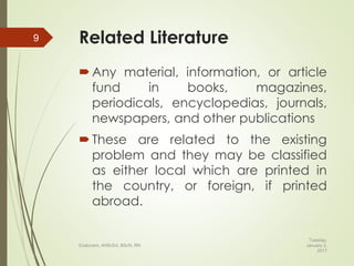 Related Literature
Any material, information, or article
fund in books, magazines,
periodicals, encyclopedias, journals,
newspapers, and other publications
These are related to the existing
problem and they may be classified
as either local which are printed in
the country, or foreign, if printed
abroad.
Tuesday,
January 3,
2017
©Jalucero, AHScEd, BScN, RN
9
 