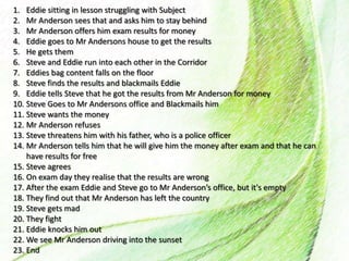 1. Eddie sitting in lesson struggling with Subject
2. Mr Anderson sees that and asks him to stay behind
3. Mr Anderson offers him exam results for money
4. Eddie goes to Mr Andersons house to get the results
5. He gets them
6. Steve and Eddie run into each other in the Corridor
7. Eddies bag content falls on the floor
8. Steve finds the results and blackmails Eddie
9. Eddie tells Steve that he got the results from Mr Anderson for money
10. Steve Goes to Mr Andersons office and Blackmails him
11. Steve wants the money
12. Mr Anderson refuses
13. Steve threatens him with his father, who is a police officer
14. Mr Anderson tells him that he will give him the money after exam and that he can
have results for free
15. Steve agrees
16. On exam day they realise that the results are wrong
17. After the exam Eddie and Steve go to Mr Anderson’s office, but it's empty
18. They find out that Mr Anderson has left the country
19. Steve gets mad
20. They fight
21. Eddie knocks him out
22. We see Mr Anderson driving into the sunset
23. End
 