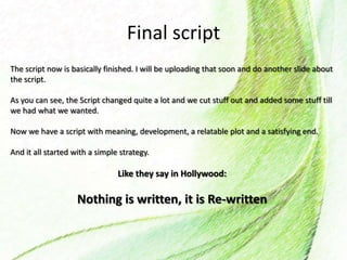 Final script
The script now is basically finished. I will be uploading that soon and do another slide about
the script.
As you can see, the Script changed quite a lot and we cut stuff out and added some stuff till
we had what we wanted.
Now we have a script with meaning, development, a relatable plot and a satisfying end.
And it all started with a simple strategy.
Like they say in Hollywood:
Nothing is written, it is Re-written
 