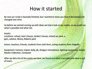 How it started
By now our script is basically finished, but I wanted to show you how it developed and
changed over time.
So before we started coming up with ideas we had a look at our assets, so we could see
what is possible and what not.
Assets:
Locations: school, Ivan's house, Jordan's house, school car park, a
gym, saltaire, library, Roberts park
Actors: teachers, friends, students from sixth form, acting students from Stage84
Equipment: Camera, tripod, dolly, jib, shotgun microphone, lighting equipment, Adobe
Master Collection, Computer
After we did a list of the assets we have, we found out what is possible and what is out
of reach.
 