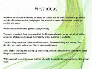 First ideas
We knew we wanted the film to be based on school, but we didn’t wanted to go drama
and do a film about racism, bullying etc. We wanted to make a film where people get
excited and laugh.
We finally decided on the genre: Action/Comedy
The most important thing to us was that the film was relatable, so we had a look at the
problems of students, because the majority of our audience is students.
The first thing that came to our mind was exams, the second thing was money. The
decision was made to base our film on exams and money.
After a lot of thinking and staring up the sealing, we had a solution how to combine those
things: a corrupt teacher.
With a corrupt teacher I mean a teacher who sells the results to an exam, before the actual
exam.
 