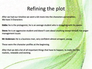 Refining the plot
After we had our timeline we went a bit more into the characters personalities.
We have 3 Characters:
Eddie: he is the protagonist, he is an average student who is struggling with his exams.
Steve: he is an aggressive student and doesn’t care about anything except himself, has anger
management issues
Mr Anderson: He is a business man, very confident almost arrogant, young.
These were the character profiles at the beginning.
After that we did a list of all important things that have to happen, to make the film
realistic, relatable and exciting.
 
