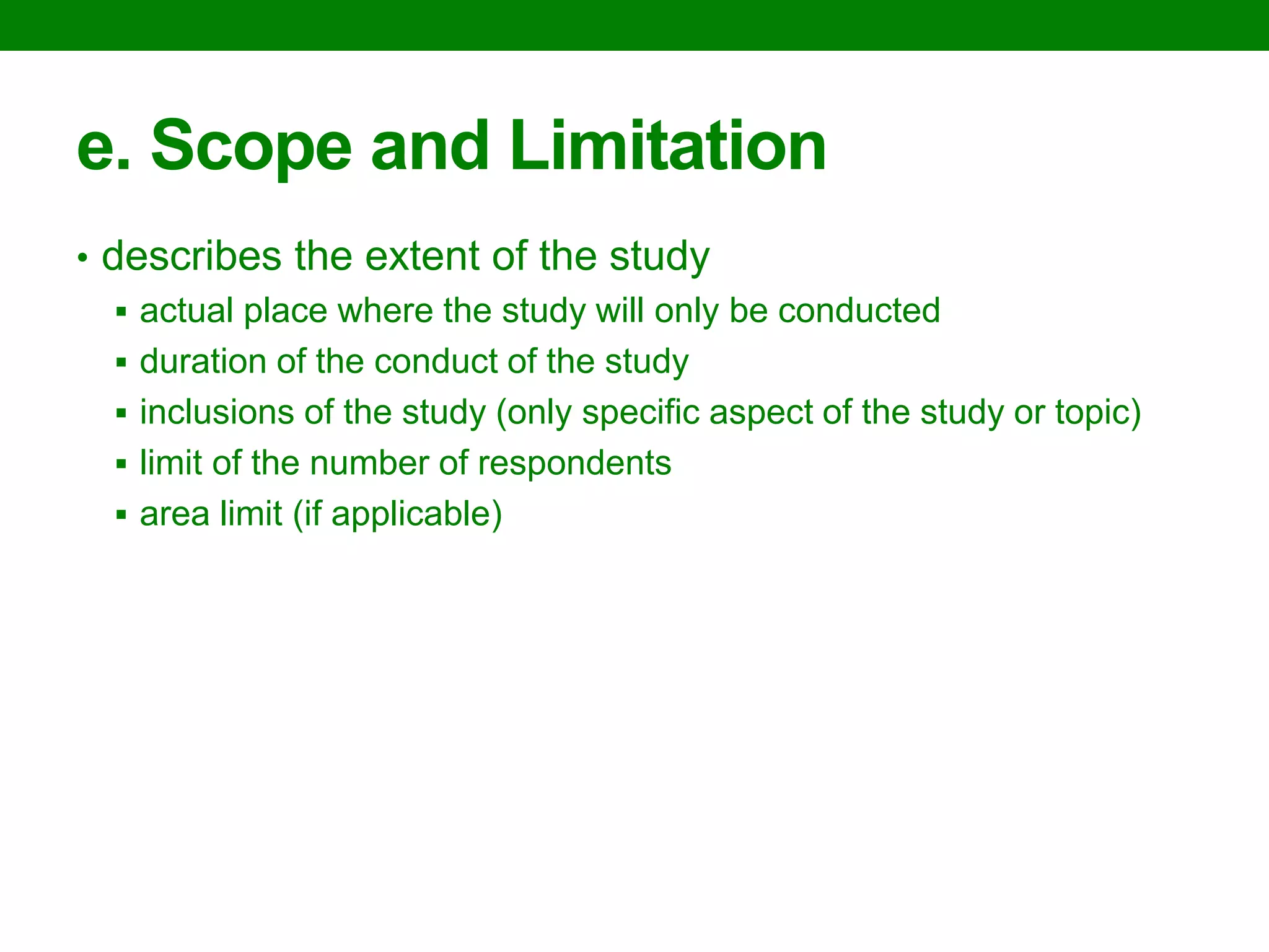 e. Scope and Limitation 
•describes the extent of the study 
actual place where the study will only be conducted 
duration of the conduct of the study 
inclusions of the study (only specific aspect of the study or topic) 
limit of the number of respondents 
area limit (if applicable)  