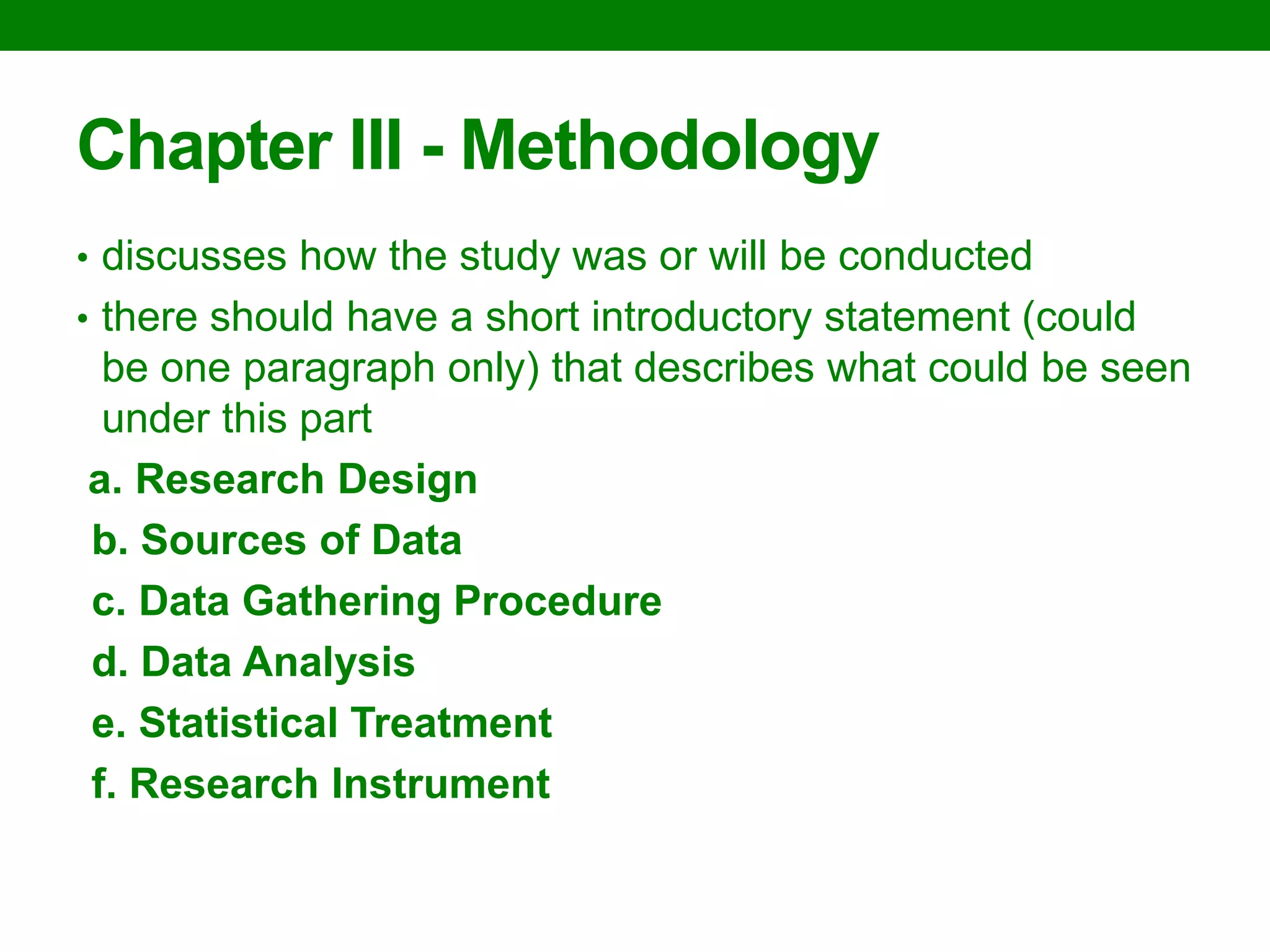 Chapter III - Methodology 
•discusses how the study was or will be conducted 
•there should have a short introductory statement (could be one paragraph only) that describes what could be seen under this part 
a. Research Design 
b. Sources of Data 
c. Data Gathering Procedure 
d. Data Analysis 
e. Statistical Treatment 
f. Research Instrument  