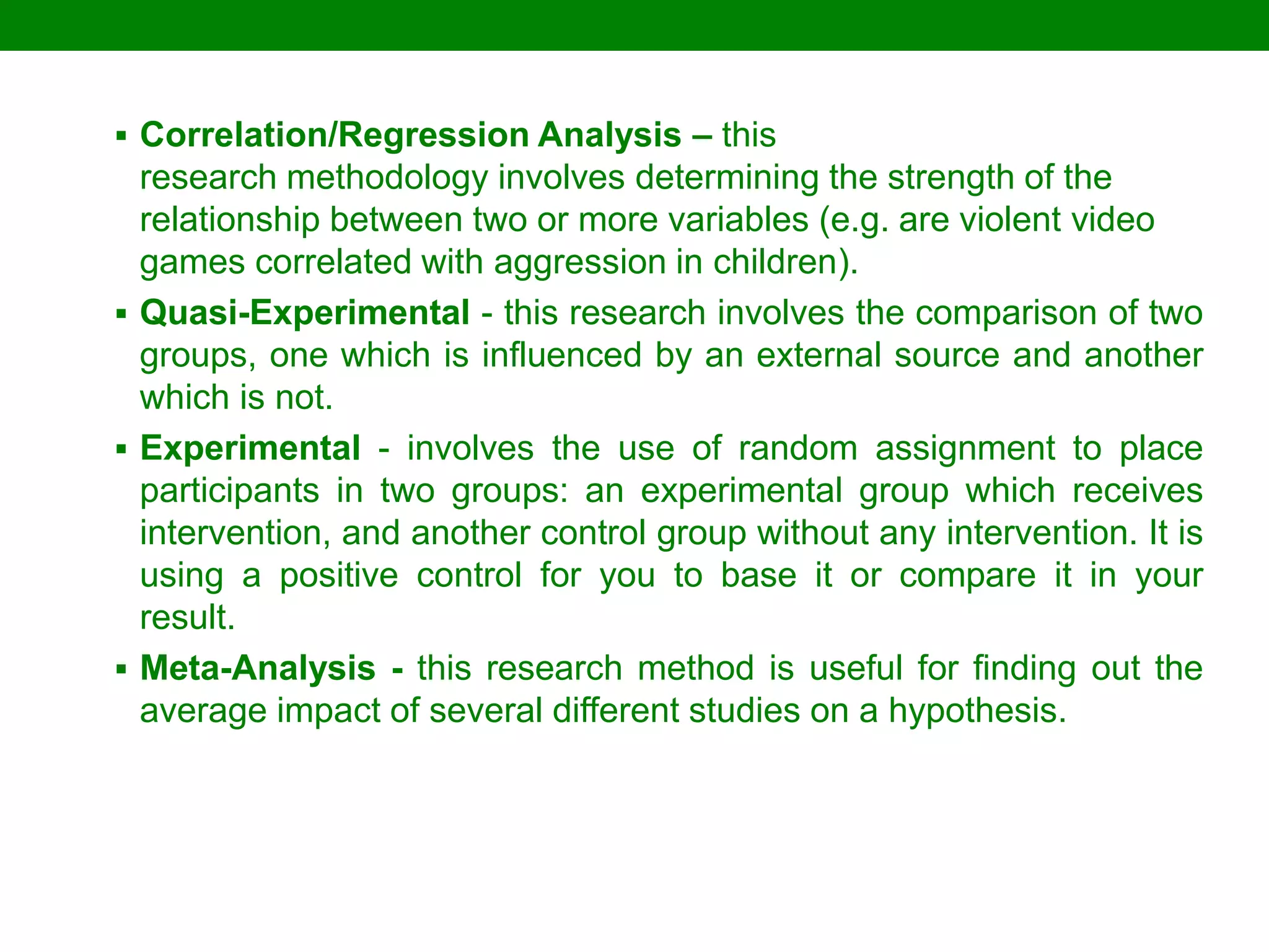Correlation/Regression Analysis – this research methodology involves determining the strength of the relationship between two or more variables (e.g. are violent video games correlated with aggression in children). 
Quasi-Experimental - this research involves the comparison of two groups, one which is influenced by an external source and another which is not. 
Experimental - involves the use of random assignment to place participants in two groups: an experimental group which receives intervention, and another control group without any intervention. It is using a positive control for you to base it or compare it in your result. 
Meta-Analysis - this research method is useful for finding out the average impact of several different studies on a hypothesis.  