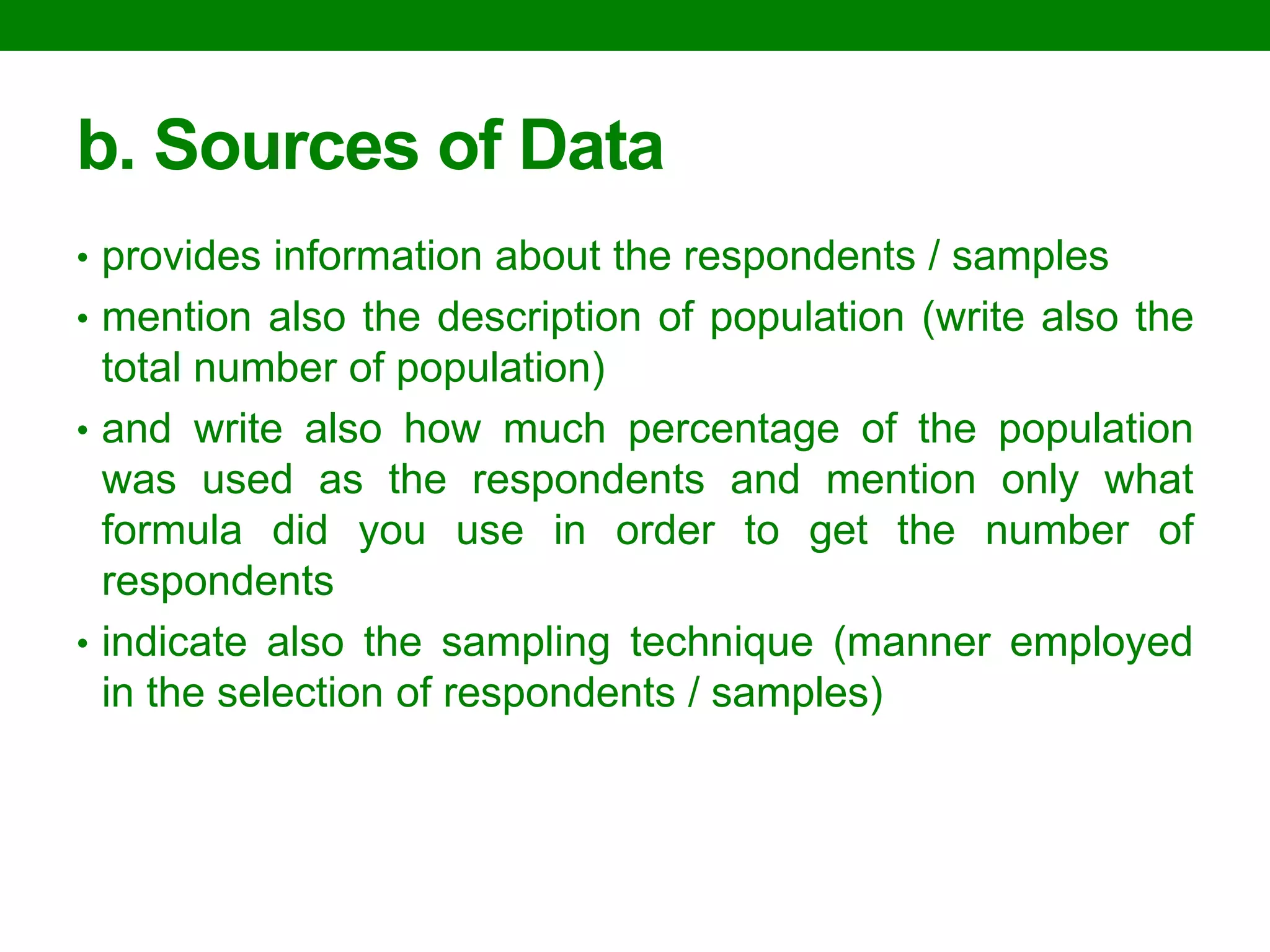 b. Sources of Data 
•provides information about the respondents / samples 
•mention also the description of population (write also the total number of population) 
•and write also how much percentage of the population was used as the respondents and mention only what formula did you use in order to get the number of respondents 
•indicate also the sampling technique (manner employed in the selection of respondents / samples)  
