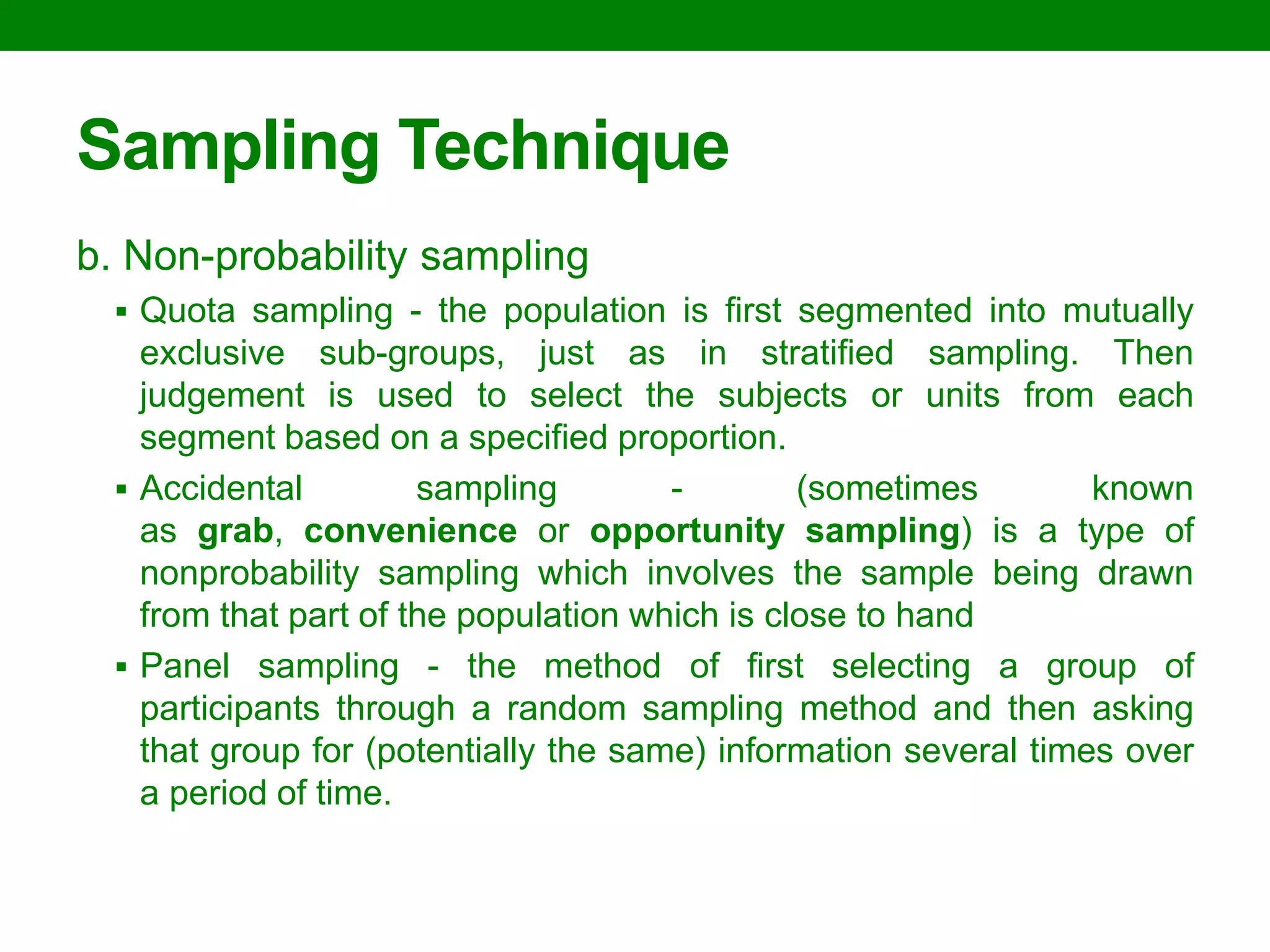 Sampling Technique 
b. Non-probability sampling 
Quota sampling - the population is first segmented into mutually exclusive sub-groups, just as in stratified sampling. Then judgement is used to select the subjects or units from each segment based on a specified proportion. 
Accidental sampling - (sometimes known as grab, convenience or opportunity sampling) is a type of nonprobability sampling which involves the sample being drawn from that part of the population which is close to hand 
Panel sampling - the method of first selecting a group of participants through a random sampling method and then asking that group for (potentially the same) information several times over a period of time.  