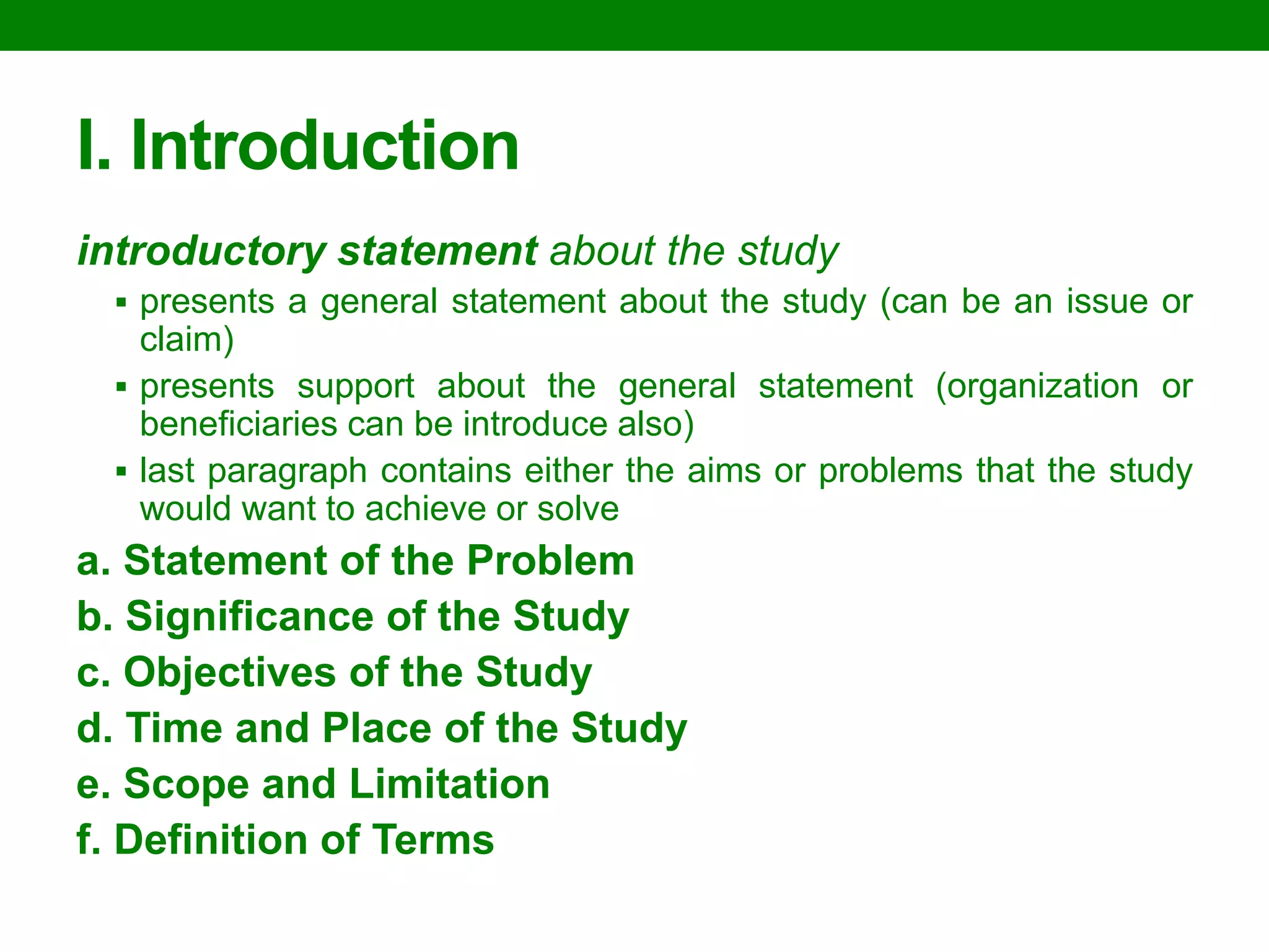 I. Introduction 
introductory statement about the study 
presents a general statement about the study (can be an issue or claim) 
presents support about the general statement (organization or beneficiaries can be introduce also) 
last paragraph contains either the aims or problems that the study would want to achieve or solve 
a. Statement of the Problem 
b. Significance of the Study 
c. Objectives of the Study 
d. Time and Place of the Study 
e. Scope and Limitation 
f. Definition of Terms  