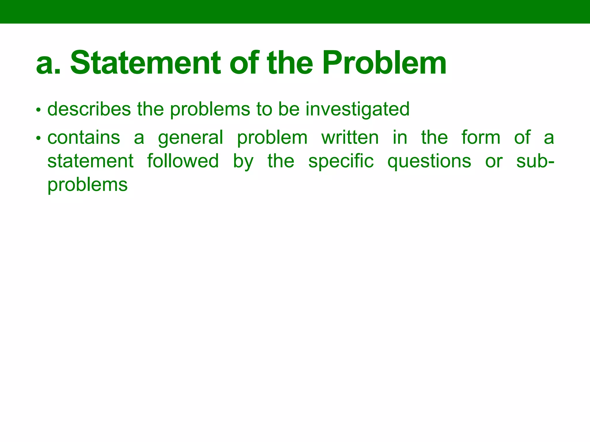 a. Statement of the Problem 
•describes the problems to be investigated 
•contains a general problem written in the form of a statement followed by the specific questions or sub- problems 
 