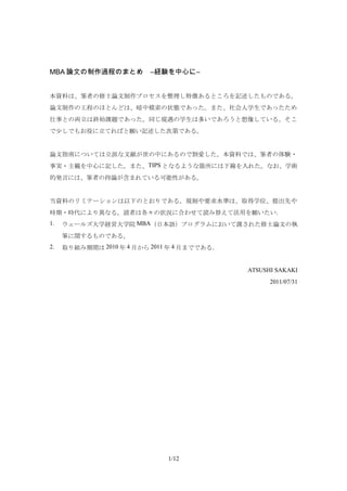 MBA 論文の制作過程のまとめ　―経験を中心に―


本資料は、筆者の修士論文制作プロセスを整理し特徴あるところを記述したものである。
論文制作の工程のほとんどは、暗中模索の状態であった。また、社会人学生であったため
仕事との両立は終始課題であった。同じ境遇の学生は多いであろうと想像している。そこ
で少しでもお役に立てればと願い記述した次第である。


論文指南については立派な文献が世の中にあるので割愛した。本資料では、筆者の体験・
事実・主観を中心に記した。また、TIPS となるような箇所には下線を入れた。なお、学術
的発言には、筆者の持論が含まれている可能性がある。


当資料のリミテーションは以下のとおりである。規制や要求水準は、取得学位、提出先や
時期・時代により異なる。読者は各々の状況に合わせて読み替えて活用を願いたい．
1.   ウェールズ大学経営大学院 MBA（日本語）プログラムにおいて課された修士論文の執
     筆に関するものである。
2.   取り組み期間は 2010 年 4 月から 2011 年 4 月までである．


                                             ATSUSHI SAKAKI
                                                   2011/07/31




                              1/12
 