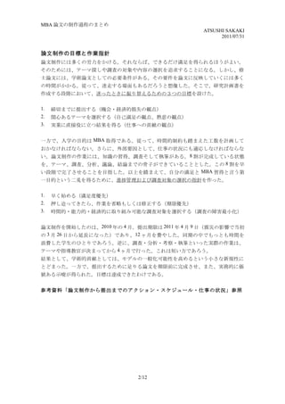 MBA 論文の制作過程のまとめ
                                          ATSUSHI SAKAKI
                                                2011/07/31


論文制作の目標と作業指針
論文制作には多くの労力をかける。それならば、できるだけ満足を得られるほうがよい。
そのためには、テーマ探しや調査の対象や内容の選択を追求することになる。しかし、修
士論文には、学術論文としての必要条件がある。その要件を論文に反映していくには多く
の時間がかかる。従って、迷走する場面もあるだろうと想像した。そこで、研究計画書を
作成する段階において、迷ったときに振り替えるための３つの目標を設けた。

1.   締切までに提出する（機会・経済的損失の観点）
2.   関心あるテーマを選択する（自己満足の観点、熱意の観点）
3.   実業に直接役に立つ結果を得る（仕事への貢献の観点）


一方で、入学の目的は MBA 取得である。従って、時間的制約も踏まえた工数を計画して
おかなければならない。さらに、外部要因として、仕事の状況にも適応しなければならな
い。論文制作の作業には、知識の習得、調査そして執筆がある。 8 割が完成している状態
を、テーマ、調査、分析、議論、結論までの骨子ができていることとした。この 8 割を早
い段階で完了させることを目指した。以上を踏まえて、自分の満足と MBA 習得と言う第
一目的という二兎を得るために、進捗管理および調査対象の選択の指針を作った。

1.   早く始める（満足度優先）
2.   押し迫ってきたら、作業を省略もしくは修正する（期限優先）
3.   時間的・能力的・経済的に取り組み可能な調査対象を選択する（調査の障害最小化）


論文制作を開始したのは、2010 年の 4 月。提出期限は 2011 年 4 月 9 日（震災の影響で当初
の 3 月 26 日から延長になった）であり、 12 ヶ月を費やした。同期の中でもっとも時間を
浪費した学生のひとりであろう。逆に、調査・分析・考察・執筆といった実際の作業は、
テーマや指導教官が決まってから 4 ヶ月で行った。これは短い方であろう。
結果として、学術的貢献としては、モデルの一般化可能性を高めるという小さな新規性に
とどまった。一方で、提出するために足りる論文を期限前に完成させ、また、実務的に価
値ある示唆が得られた。目標は達成できたわけである。


参考資料「論文制作から提出までのアクション・スケジュール・仕事の状況」参照




                         2/12
 