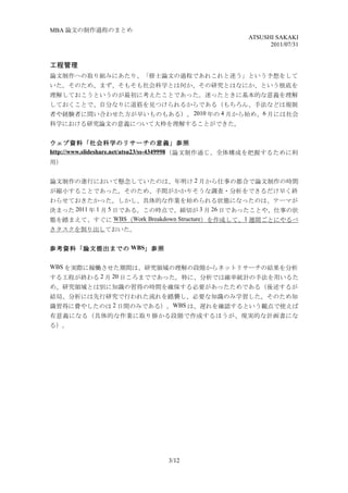 MBA 論文の制作過程のまとめ
                                                    ATSUSHI SAKAKI
                                                          2011/07/31


工程管理
論文制作への取り組みにあたり、「修士論文の過程であれこれと迷う」という予想をして
いた。そのため、まず、そもそも社会科学とは何か、その研究とはなにか、という根底を
理解しておこうというのが最初に考えたことであった。迷ったときに基本的な意義を理解
しておくことで、自分なりに道筋を見つけられるからである（もちろん、手法などは規制
者や経験者に問い合わせた方が早いものもある）。 2010 年の 4 月から始め、 6 月には社会
科学における研究論文の意義について大枠を理解することができた。


ウェブ資料「社会科学のリサーチの意義」参照
http://www.slideshare.net/atsu23/ss-4349998 （論文制作通じ、全体構成を把握するために利
用）


論文制作の進行において懸念していたのは、年明け 2 月から仕事の都合で論文制作の時間
が縮小することであった。そのため、手間がかかりそうな調査・分析をできるだけ早く終
わらせておきたかった。しかし、具体的な作業を始められる状態になったのは、テーマが
決まった 2011 年 1 月 5 日である。この時点で、締切が 3 月 26 日であったことや、仕事の状
態を踏まえて、すぐに WBS（Work Breakdown Structure）を作成して、1 週間ごとにやるべ
きタスクを割り出しておいた。


参考資料「論文提出までの WBS」参照

WBS を実際に稼働させた期間は、研究領域の理解の段階からネットリサーチの結果を分析
する工程が終わる 2 月 20 日ころまでであった。特に、分析では確率統計の手法を用いるた
め、研究領域とは別に知識の習得の時間を確保する必要があったためである（後述するが
結局、分析には先行研究で行われた流れを踏襲し、必要な知識のみ学習した。そのため知
識習得に費やしたのは 2 日間のみである）。WBS は、遅れを確認するという観点で使えば
有意義になる（具体的な作業に取り掛かる段階で作成するほうが、現実的な計画書にな
る）。




                               3/12
 