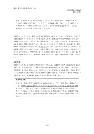 MBA 論文の制作過程のまとめ
                                    ATSUSHI SAKAKI
                                          2011/07/31




 再度、前述のテキスト本に戻り読みなおした。その説が歴史的にも思想的にも関心
 の方向性も興味ある内容だった。そこで、原著論文を調べていった。その説そのも
 のは研究テーマにはならなかった。しかし、その説の原著論文を調べている中で、
 最終的にキーとなる論文が見つかったのである。



追試を行うメリットは、調査方法や分析手順ができあがっているところにある。尺度とな
る構成概念のワーディングもそのまま使えるため、調査内容の作成の時間がかからない。
手順も出来上がっているため、その過程をなぞることになる（その結果、妥当性が得られ
ない場合には手順に修正が入る）。従って、モデルをつくりあげることに比較して、取り
組むための準備が比較的少ない。デメリットは、新しい論点が出るわけではないので、分
析結果に厚みがない可能性がある。学術的貢献に乏しい内容になりかねない（追試がすべ
てそうなのではない。研究内容によっては追試が重要になるケースは多い）。従って、問
題意識と関連させるなど、考察の中で特徴を作り出し、研究に特徴を作らなければならな
い。

分析方法
追試であるため、分析は先行研究になぞって行った。知識習得の労力を最小限にするため
分析に関して学習したのは、分析ツールの該当箇所の操作方法と先行研究にて行われてい
る信頼性と妥当性の手法である。分析については、信頼性、収束的妥当性、弁別的妥当性
および法則的妥当性の検証に関する指標のみ理解に努めた。そのために費やした時間は 2
日間のみである。調査結果の執筆を含めると 7 日間の作業であった。

 学外の協力者

 分析手法と評価の仕方の理解や先行文献の収集など、学外の研究者にご支援いただ
 いた。Twitter、論文記載のメールアドレスや大学のウェブサイトなど公開された情
 報をもとに、2010 年 12 月後半に大学教授など複数の国内研究者に問い合わせた。
 そのうちのおひとりからご連絡をいただいた。日本語文献が少なく、知識習得に時
 間がかかる状況の中、分析手法の理解含め、短期完成につながった要因のひとつで
 ある。




                     5/12
 
