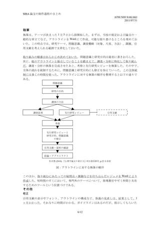 MBA 論文の制作過程のまとめ
                                                         ATSUSHI SAKAKI
                                                               2011/07/31


執筆
執筆は、テーマが決まった 1 月 5 日から即開始した。まずは、当校の規定および論文の一
般的な章立てなど、アウトラインを Word にて作成、可能な限り書けるところを埋めてお
いた。この時点では、研究テーマ、問題意識、調査概略（対象、尺度、方法）、課題、引
用文献を考えられる範囲で文章化しておいた。


取り組みの順番はあらかじめ決めておいた。問題意識と研究目的は最初に書きおろした。
次に、他のアウトラインと独立していることを踏まえて、調査・分析に特化して取り組ん
だ。調査・分析の執筆を完成させたあと、考察と先行研究レビューを執筆した。その中で 、
全体の流れを統制するために、問題意識と研究目的にも修正を加えていった。 この全体統
制には多くの時間を使った。アウトラインに対する執筆の順序を整理すると以下の通りで
ある。
                 問題意識


                研究の目的



                調査の方法



      調査結果              先行研究レビュー                   引用文献



                  考察


              先行研究レビューと
              研究目的、問題意識
                 の修正


             引用文献・資料の確認


             結論・アブストラクト

               松井豊 (2010), 『心理学論文の書き方』河出書房新社 ,p.22 を改変


                   図：アウトラインに対する執筆の順序


このほか、取り組むにあたっての疑問点・課題などを打ち込んだレジュメを Word により
作成した。短時間のゼミにおいて、専門外のテーマについて、指導教官やゼミ仲間と共有
するためのツールという位置づけである。
その他
校正
引用文献の表示やフォント、アウトラインの構成など、体裁の見直しは、結果として、 1
ヶ月かかった。それなりに時間がかかる。ガイドラインはあるのだが、指示してもらいた


                                6/12
 