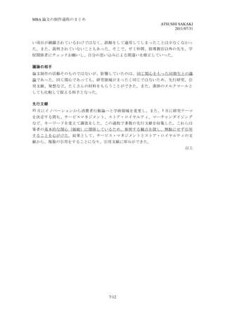 MBA 論文の制作過程のまとめ
                                   ATSUSHI SAKAKI
                                         2011/07/31


い項目が網羅されているわけではなく、誤解をして適用してしまったことは少なくなかっ
た。また、説明されていないこともあった。そこで、ゼミ仲間、指導教官以外の先生、学
校関係者にチェックお願いし、自分の思い込みによる間違いを修正していった。

議論の相手
論文制作の活動そのものではないが、影響していたのは、同じ関心をもった同期生との議
論であった。同じ関心であっても、研究領域がまったく同じではないため、先行研究、引
用文献、発想など、たくさんの材料をもらうことができた。また、進捗のメルクマールと
しても比較して捉える相手となった。

先行文献
11 月にイノベーションから消費者行動論へと学術領域を変更し、また、 1 月に研究テーマ
を決定する間も、サービスマネジメント、ストア・ロイヤルティ、マーチャンダイジング
など、キーワードを変えて調査をした。この過程で多数の先行文献を収集した。これらは
筆者の基本的な関心（価値）に関係しているため、参照する観点を探し、無駄にせず引用
することを心がけた。結果として、サービス・マネジメントとストア・ロイヤルティの文
献から、複数の引用をすることになり、引用文献に厚みができた。
                                               以上




                     7/12
 