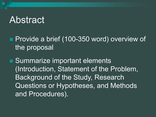 Abstract
 Provide a brief (100-350 word) overview of
the proposal
 Summarize important elements
(Introduction, Statement of the Problem,
Background of the Study, Research
Questions or Hypotheses, and Methods
and Procedures).
 