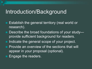 Introduction/Background
 Establish the general territory (real world or
research).
 Describe the broad foundations of your study—
provide sufficient background for readers.
 Indicate the general scope of your project.
 Provide an overview of the sections that will
appear in your proposal (optional).
 Engage the readers.
 