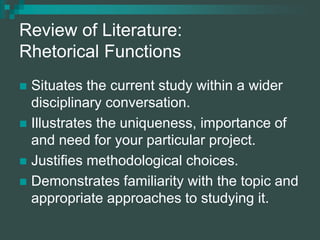 Review of Literature:
Rhetorical Functions
 Situates the current study within a wider
disciplinary conversation.
 Illustrates the uniqueness, importance of
and need for your particular project.
 Justifies methodological choices.
 Demonstrates familiarity with the topic and
appropriate approaches to studying it.
 