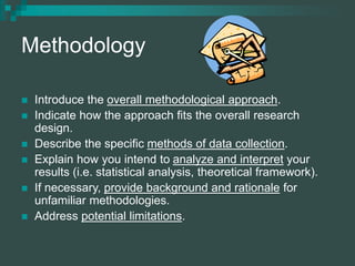 Methodology
 Introduce the overall methodological approach.
 Indicate how the approach fits the overall research
design.
 Describe the specific methods of data collection.
 Explain how you intend to analyze and interpret your
results (i.e. statistical analysis, theoretical framework).
 If necessary, provide background and rationale for
unfamiliar methodologies.
 Address potential limitations.
 