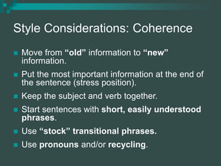 Style Considerations: Coherence
 Move from “old” information to “new”
information.
 Put the most important information at the end of
the sentence (stress position).
 Keep the subject and verb together.
 Start sentences with short, easily understood
phrases.
 Use “stock” transitional phrases.
 Use pronouns and/or recycling.
 