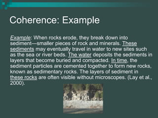 Coherence: Example
Example: When rocks erode, they break down into
sediment—smaller pieces of rock and minerals. These
sediments may eventually travel in water to new sites such
as the sea or river beds. The water deposits the sediments in
layers that become buried and compacted. In time, the
sediment particles are cemented together to form new rocks,
known as sedimentary rocks. The layers of sediment in
these rocks are often visible without microscopes. (Lay et al.,
2000).
 