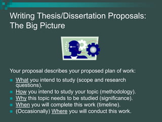 Writing Thesis/Dissertation Proposals:
The Big Picture
Your proposal describes your proposed plan of work:
 What you intend to study (scope and research
questions).
 How you intend to study your topic (methodology).
 Why this topic needs to be studied (significance).
 When you will complete this work (timeline).
 (Occasionally) Where you will conduct this work.
 