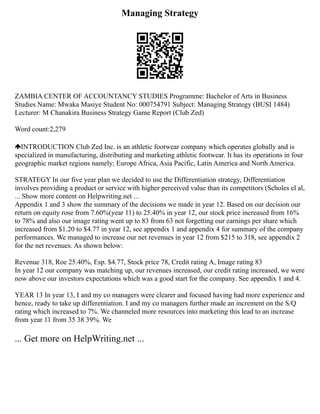 Managing Strategy
ZAMBIA CENTER OF ACCOUNTANCY STUDIES Programme: Bachelor of Arts in Business
Studies Name: Mwaka Masiye Student No: 000754791 Subject: Managing Strategy (BUSI 1484)
Lecturer: M Chanakira Business Strategy Game Report (Club Zed)
Word count:2,279
INTRODUCTION Club Zed Inc. is an athletic footwear company which operates globally and is
specialized in manufacturing, distributing and marketing athletic footwear. It has its operations in four
geographic market regions namely; Europe Africa, Asia Pacific, Latin America and North America.
STRATEGY In our five year plan we decided to use the Differentiation strategy, Differentiation
involves providing a product or service with higher perceived value than its competitors (Scholes el al,
... Show more content on Helpwriting.net ...
Appendix 1 and 3 show the summary of the decisions we made in year 12. Based on our decision our
return on equity rose from 7.60%(year 11) to 25.40% in year 12, our stock price increased from 16%
to 78% and also our image rating went up to 83 from 63 not forgetting our earnings per share which
increased from $1.20 to $4.77 in year 12, see appendix 1 and appendix 4 for summary of the company
performances. We managed to increase our net revenues in year 12 from $215 to 318, see appendix 2
for the net revenues. As shown below:
Revenue 318, Roe 25.40%, Esp. $4.77, Stock price 78, Credit rating A, Image rating 83
In year 12 our company was matching up, our revenues increased, our credit rating increased, we were
now above our investors expectations which was a good start for the company. See appendix 1 and 4.
YEAR 13 In year 13, I and my co managers were clearer and focused having had more experience and
hence, ready to take up differentiation. I and my co managers further made an increment on the S/Q
rating which increased to 7%. We channeled more resources into marketing this lead to an increase
from year 11 from 35 38 39%. We
... Get more on HelpWriting.net ...
 