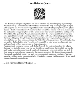 Lena Haloway Quotes
Lena Haloway is a 17 year old girl who was lied to her entire life; now she s going to get revenge.
Pandemonium, by Lauren Oliver, is a fiction book. It s a relatable story about a young girl trying to
get through her life. Pandemonium is a good book, but it is considered a young adult (Keller 3) book.
It doesn t stretch your mind as much as some teachers would like a summer book to do. Even though
this is a book for younger people, it is still a terrific choice for a summer read. Hatred is a high tower,
(Oliver 166). This quote from Pandemonium describes how this novel is relatable. Everyone feels
some type of hatred towards something in their lives. This book being relatable helps people today;
they may not be going through the exact same thing as Lena Haloway, mainly because this was a
futuristic book, and there is no such thing as the Wilds (Oliver 9) or a resistance (Oliver 196), but they
can see how she handled the hate. Thus, this book is relatable to many young girls because it is an
adolescent book. ... Show more content on Helpwriting.net ...
Pandemonium is considered a young adult (Keller 3) novel; this quote explains how this is.Lena
Haloway was startled to hear a word that was forbidden at her old home; she thought it was bad. In
adult books, cursing happens a lot, and, usually, all the characters in the book will not just freak if
there is a curse word; whereas, in novels for the younger generation, this does not happen as much.
Curse words may be bad, but they can teach you synonyms to broaden your vocabulary. Teachers
normally would not assign young adult (Keller 3) books for a summer read because they do not stretch
your mind as much as other books
... Get more on HelpWriting.net ...
 