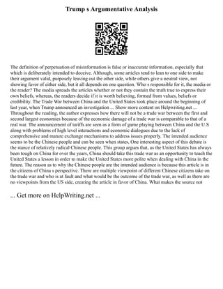 Trump s Argumentative Analysis
The definition of perpetuation of misinformation is false or inaccurate information, especially that
which is deliberately intended to deceive. Although, some articles tend to lean to one side to make
their argument valid, purposely leaving out the other side, while others give a neutral view, not
showing favor of either side, but it all depends on one question. Who s responsible for it, the media or
the reader? The media spreads the articles whether or not they contain the truth true to express their
own beliefs, whereas, the readers decide if it is worth believing, formed from values, beliefs or
credibility. The Trade War between China and the United States took place around the beginning of
last year, when Trump announced an investigation ... Show more content on Helpwriting.net ...
Throughout the reading, the author expresses how there will not be a trade war between the first and
second largest economies because of the economic damage of a trade war is comparable to that of a
real war. The announcement of tariffs are seen as a form of game playing between China and the U.S
along with problems of high level interactions and economic dialogues due to the lack of
comprehensive and mature exchange mechanisms to address issues properly. The intended audience
seems to be the Chinese people and can be seen when states, One interesting aspect of this debate is
the stance of relatively radical Chinese people. This group argues that, as the United States has always
been tough on China for over the years, China should take this trade war as an opportunity to teach the
United States a lesson in order to make the United States more polite when dealing with China in the
future. The reason as to why the Chinese people are the intended audience is because this article is in
the citizens of China s perspective. There are multiple viewpoint of different Chinese citizens take on
the trade war and who is at fault and what would be the outcome of the trade war, as well as there are
no viewpoints from the US side, creating the article in favor of China. What makes the source not
... Get more on HelpWriting.net ...
 