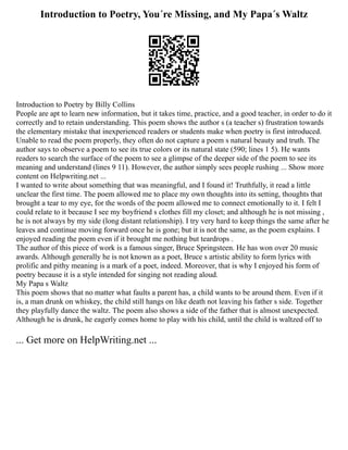 Introduction to Poetry, You´re Missing, and My Papa´s Waltz
Introduction to Poetry by Billy Collins
People are apt to learn new information, but it takes time, practice, and a good teacher, in order to do it
correctly and to retain understanding. This poem shows the author s (a teacher s) frustration towards
the elementary mistake that inexperienced readers or students make when poetry is first introduced.
Unable to read the poem properly, they often do not capture a poem s natural beauty and truth. The
author says to observe a poem to see its true colors or its natural state (590; lines 1 5). He wants
readers to search the surface of the poem to see a glimpse of the deeper side of the poem to see its
meaning and understand (lines 9 11). However, the author simply sees people rushing ... Show more
content on Helpwriting.net ...
I wanted to write about something that was meaningful, and I found it! Truthfully, it read a little
unclear the first time. The poem allowed me to place my own thoughts into its setting, thoughts that
brought a tear to my eye, for the words of the poem allowed me to connect emotionally to it. I felt I
could relate to it because I see my boyfriend s clothes fill my closet; and although he is not missing ,
he is not always by my side (long distant relationship). I try very hard to keep things the same after he
leaves and continue moving forward once he is gone; but it is not the same, as the poem explains. I
enjoyed reading the poem even if it brought me nothing but teardrops .
The author of this piece of work is a famous singer, Bruce Springsteen. He has won over 20 music
awards. Although generally he is not known as a poet, Bruce s artistic ability to form lyrics with
prolific and pithy meaning is a mark of a poet, indeed. Moreover, that is why I enjoyed his form of
poetry because it is a style intended for singing not reading aloud.
My Papa s Waltz
This poem shows that no matter what faults a parent has, a child wants to be around them. Even if it
is, a man drunk on whiskey, the child still hangs on like death not leaving his father s side. Together
they playfully dance the waltz. The poem also shows a side of the father that is almost unexpected.
Although he is drunk, he eagerly comes home to play with his child, until the child is waltzed off to
... Get more on HelpWriting.net ...
 