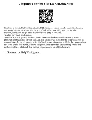 Comparison Between Stan Lee And Jack Kirby
Stan lee was born in NYC on December 28,1922. In stan lee s early work he created the fantastic
four,spider man,and the x men with the help of Jack Kirby. Jack Kirby was a person who
sketched,colored and design what the character was going to look like.
Together they made great comics.
Stan lee s work was great so his boss ( Martin Goodman also known as the creator of marvel )
promoted him to editorial director. Stan Lee later was involved in multimedia projects and was an
ambassador of the marvel industry. After this Stan Lee s creations came to life by directors wanting to
turn these comics into movies,tv shows and games. Stan lee made a lot of amazing comics and
productions that is what made him famous. Spiderman was one of the characters
... Get more on HelpWriting.net ...
 