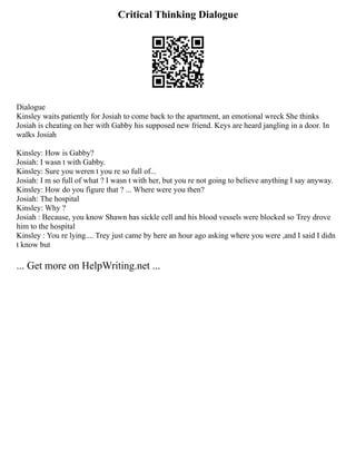Critical Thinking Dialogue
Dialogue
Kinsley waits patiently for Josiah to come back to the apartment, an emotional wreck She thinks
Josiah is cheating on her with Gabby his supposed new friend. Keys are heard jangling in a door. In
walks Josiah
Kinsley: How is Gabby?
Josiah: I wasn t with Gabby.
Kinsley: Sure you weren t you re so full of...
Josiah: I m so full of what ? I wasn t with her, but you re not going to believe anything I say anyway.
Kinsley: How do you figure that ? ... Where were you then?
Josiah: The hospital
Kinsley: Why ?
Josiah : Because, you know Shawn has sickle cell and his blood vessels were blocked so Trey drove
him to the hospital
Kinsley : You re lying.... Trey just came by here an hour ago asking where you were ,and I said I didn
t know but
... Get more on HelpWriting.net ...
 