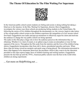 The Theme Of Education In The Film Waiting For Superman
In the American public school system students are failing and society is doing nothing but taking a
blind eye to the injustice. In the film, Waiting For Superman, director, Davis Guggenheim,
investigates the various ways these schools are producing failing students in the United States. By
following the stories of five children throughout the documentary we, the viewers, begin to take notice
of the corrupt public school system as the children experience the inequalities of a low income school
first hand. Guggenheim uses audio and pop up animations to effectively argue his claim and motivate
the audience to change the way public schools are being operated.
The audio in this film plays a huge role in how the audience perceives the information they are
obtaining. Whether it is a lack of sound, or an upbeat song it creates an atmosphere or tone for that
segment of the movie. Throughout the film aside from the statistics and the lives of the children being
shown, Guggenheim incorporates clips from old tv shows, presidential speeches and more. When
these clips are being viewed an energetic and quick song is being played. The information presented in
these clips happens to be statements about how the president s believe they want to be the education
president or the clips express happy faces of children learning and smiling teachers. Guggenheim
presents the fact that up until the 1970 s, American public schools were the best in the world while
children are doing experiments
... Get more on HelpWriting.net ...
 