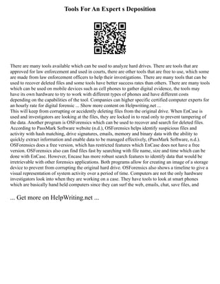 Tools For An Expert s Deposition
There are many tools available which can be used to analyze hard drives. There are tools that are
approved for law enforcement and used in courts, there are other tools that are free to use, which some
are made from law enforcement officers to help their investigations. There are many tools that can be
used to recover deleted files and some tools have better success rates than others. There are many tools
which can be used on mobile devices such as cell phones to gather digital evidence, the tools may
have its own hardware to try to work with different types of phones and have different costs
depending on the capabilities of the tool. Companies can higher specific certified computer experts for
an hourly rate for digital forensic ... Show more content on Helpwriting.net ...
This will keep from corrupting or accidently deleting files from the original drive. When EnCase is
used and investigators are looking at the files, they are locked in to read only to prevent tampering of
the data. Another program is OSForensics which can be used to recover and search for deleted files.
According to PassMark Software website (n.d.), OSForensics helps identify suspicious files and
activity with hash matching, drive signatures, emails, memory and binary data with the ability to
quickly extract information and enable data to be managed effectively, (PassMark Software, n.d.).
OSForensics does a free version, which has restricted features which EnCase does not have a free
version. OSForensics also can find files fast by searching with file name, size and time which can be
done with EnCase. However, Encase has more robust search features to identify data that would be
irretrievable with other forensics applications. Both programs allow for creating an image of a storage
device to prevent from corrupting the original hard drive. OSForensics also shows a timeline to give a
visual representation of system activity over a period of time. Computers are not the only hardware
investigators look into when they are working on a case. They have tools to look at smart phones
which are basically hand held computers since they can surf the web, emails, chat, save files, and
... Get more on HelpWriting.net ...
 