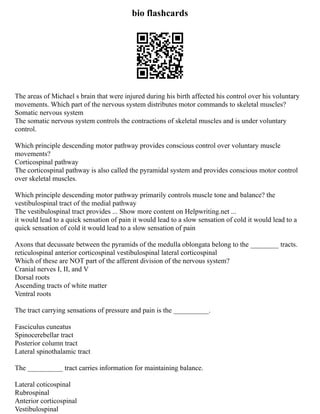 bio flashcards
The areas of Michael s brain that were injured during his birth affected his control over his voluntary
movements. Which part of the nervous system distributes motor commands to skeletal muscles?
Somatic nervous system
The somatic nervous system controls the contractions of skeletal muscles and is under voluntary
control.
Which principle descending motor pathway provides conscious control over voluntary muscle
movements?
Corticospinal pathway
The corticospinal pathway is also called the pyramidal system and provides conscious motor control
over skeletal muscles.
Which principle descending motor pathway primarily controls muscle tone and balance? the
vestibulospinal tract of the medial pathway
The vestibulospinal tract provides ... Show more content on Helpwriting.net ...
it would lead to a quick sensation of pain it would lead to a slow sensation of cold it would lead to a
quick sensation of cold it would lead to a slow sensation of pain
Axons that decussate between the pyramids of the medulla oblongata belong to the ________ tracts.
reticulospinal anterior corticospinal vestibulospinal lateral corticospinal
Which of these are NOT part of the afferent division of the nervous system?
Cranial nerves I, II, and V
Dorsal roots
Ascending tracts of white matter
Ventral roots
The tract carrying sensations of pressure and pain is the __________.
Fasciculus cuneatus
Spinocerebellar tract
Posterior column tract
Lateral spinothalamic tract
The __________ tract carries information for maintaining balance.
Lateral coticospinal
Rubrospinal
Anterior corticospinal
Vestibulospinal
 