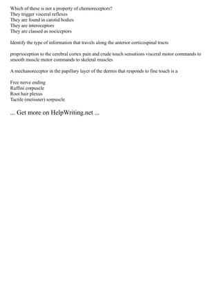 Which of these is not a property of chemoreceptors?
They trigger visceral reflexes
They are found in carotid bodies
They are interoceptors
They are classed as nociceptors
Identify the type of information that travels along the anterior corticospinal tracts
proprioception to the cerebral cortex pain and crude touch sensations visceral motor commands to
smooth muscle motor commands to skeletal muscles
A mechanoreceptor in the papillary layer of the dermis that responds to fine touch is a
Free nerve ending
Ruffini corpuscle
Root hair plexus
Tactile (meissner) sorpuscle
... Get more on HelpWriting.net ...
 