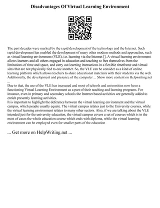 Disadvantages Of Virtual Learning Environment
The past decades were marked by the rapid development of the technology and the Internet. Such
rapid development has enabled the development of many other modern methods and approaches, such
as virtual learning environment (VLE), i.e. learning via the Internet []. A virtual learning environment
allows learners and all others engaged in education and teaching to free themselves from the
limitations of time and space, and carry out learning interactions in a flexible timeframe and virtual
sites that are not physically tied to one another. So, the VLE can be consider as a kind of online
learning platform which allows teachers to share educational materials with their students via the web.
Additionally, the development and presence of the computer ... Show more content on Helpwriting.net
...
Due to that, the use of the VLE has increased and most of schools and universities now have a
functioning Virtual Learning Environment as a part of their teaching and learning programs. For
instance, even in primary and secondary schools the Internet based activities are generally added to
enrich presently learning activities.
It is important to highlight the deference between the virtual learning environment and the virtual
campus, which people usually equate. The virtual campus relates just to the University courses, while
the virtual learning environment relates to many other sectors. Also, if we are talking about the VLE
intended just for the university education, the virtual campus covers a set of courses which is in the
most of cases the whole education course which ends with diploma, while the virtual learning
environment can be employed even for smaller parts of the education
... Get more on HelpWriting.net ...
 