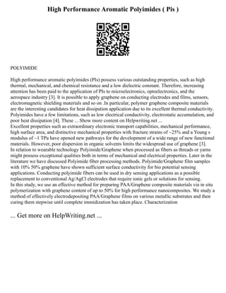 High Performance Aromatic Polyimides ( Pis )
POLYIMIDE
High performance aromatic polyimides (PIs) possess various outstanding properties, such as high
thermal, mechanical, and chemical resistance and a low dielectric constant. Therefore, increasing
attention has been paid to the application of PIs to microelectronics, optoelectronics, and the
aerospace industry [3]. It is possible to apply graphene on conducting electrodes and films, sensors,
electromagnetic shielding materials and so on .In particular, polymer graphene composite materials
are the interesting candidates for heat dissipation application due to its excellent thermal conductivity.
Polyimides have a few limitations, such as low electrical conductivity, electrostatic accumulation, and
poor heat dissipation [4]. These ... Show more content on Helpwriting.net ...
Excellent properties such as extraordinary electronic transport capabilities, mechanical performance,
high surface area, and distinctive mechanical properties with fracture strains of ~25% and a Young s
modulus of ~1 TPa have opened new pathways for the development of a wide range of new functional
materials. However, poor dispersion in organic solvents limits the widespread use of graphene [3].
In relation to wearable technology Polyimide/Graphene when processed as fibers as threads or yarns
might possess exceptional qualities both in terms of mechanical and electrical properties. Later in the
literature we have discussed Polyimide fiber processing methods. Polyimide/Graphene film samples
with 10% 50% graphene have shown sufficient surface conductivity for bio potential sensing
applications. Conducting polyimide fibers can be used in dry sensing applications as a possible
replacement to conventional Ag/AgCl electrodes that require ionic gels or solutions for sensing.
In this study, we use an effective method for preparing PAA/Graphene composite materials via in situ
polymerization with graphene content of up to 50% for high performance nanocomposites. We study a
method of effectively electrodepositing PAA/Graphene films on various metallic substrates and then
curing them stepwise until complete immidization has taken place. Characterization
... Get more on HelpWriting.net ...
 