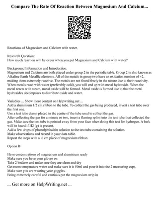 Compare The Rate Of Reaction Between Magnesium And Calcium...
Reactions of Magnesium and Calcium with water.
Research Question:
How much reaction will be occur when you put Magnesium and Calcium with water?
Background Information and Introduction:
Magnesium and Calcium are both placed under group 2 in the periodic table. Group 2 is also known as
Alkaline Earth Metallic elements. All of the metals in group two have an oxidation number of +2,
making them extremely reactive. The metals are not found freely in the nature due to their reactivity.
When metals react with water (preferably cold), you will end up with metal hydroxide. When the
metal reacts with steam, metal oxide will be formed. Metal oxide is formed due to that the metal
hydroxides decomposes to distribute oxide and water.
Variables ... Show more content on Helpwriting.net ...
Add a aluminium 1/2 cm ribbon to the tube. To collect the gas being produced, invert a test tube over
the first one.
Use a test tube clamp placed in the centre of the tube used to collect the gas.
After collecting the gas for a minute or two, insert a flaming splint into the test tube that collected the
gas. Make sure the test tube is pointed away from your face when doing this test for hydrogen. A bark
will be heard if H2 (g) is present.
Add a few drops of phenolphthalein solution to the test tube containing the solution.
Make observations and record in your data table.
Repeat the steps with a ½ cm piece of magnesium ribbon.
Option B
Have concentrations of magnesium and aluminium ready
Make sure you have your gloves on
Take 2 beakers and make sure they are clean and dry
Get room temperature water and make sure it is 50ml and pour it into the 2 measuring cups.
Make sure you are wearing your goggles.
Being extremely careful and cautious put the magnesium strip in
... Get more on HelpWriting.net ...
 