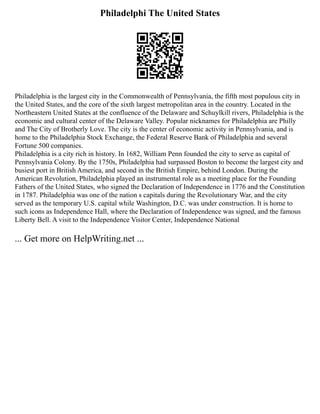 Philadelphi The United States
Philadelphia is the largest city in the Commonwealth of Pennsylvania, the fifth most populous city in
the United States, and the core of the sixth largest metropolitan area in the country. Located in the
Northeastern United States at the confluence of the Delaware and Schuylkill rivers, Philadelphia is the
economic and cultural center of the Delaware Valley. Popular nicknames for Philadelphia are Philly
and The City of Brotherly Love. The city is the center of economic activity in Pennsylvania, and is
home to the Philadelphia Stock Exchange, the Federal Reserve Bank of Philadelphia and several
Fortune 500 companies.
Philadelphia is a city rich in history. In 1682, William Penn founded the city to serve as capital of
Pennsylvania Colony. By the 1750s, Philadelphia had surpassed Boston to become the largest city and
busiest port in British America, and second in the British Empire, behind London. During the
American Revolution, Philadelphia played an instrumental role as a meeting place for the Founding
Fathers of the United States, who signed the Declaration of Independence in 1776 and the Constitution
in 1787. Philadelphia was one of the nation s capitals during the Revolutionary War, and the city
served as the temporary U.S. capital while Washington, D.C. was under construction. It is home to
such icons as Independence Hall, where the Declaration of Independence was signed, and the famous
Liberty Bell. A visit to the Independence Visitor Center, Independence National
... Get more on HelpWriting.net ...
 