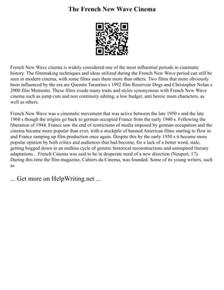 The French New Wave Cinema
French New Wave cinema is widely considered one of the most influential periods in cinematic
history. The filmmaking techniques and ideas utilized during the French New Wave period can still be
seen in modern cinema, with some films uses them more than others. Two films that more obviously
been influenced by the era are Quentin Tarantino s 1992 film Reservoir Dogs and Christopher Nolan s
2000 film Memento. These films exude many traits and styles synonymous with French New Wave
cinema such as jump cuts and non continuity editing, a low budget, anti heroic main characters, as
well as others.
French New Wave was a cinematic movement that was active between the late 1950 s and the late
1960 s though the origins go back to german occupied France from the early 1940 s. Following the
liberation of 1944, France saw the end of restrictions of media imposed by german occupation and the
cinema became more popular than ever, with a stockpile of banned American films starting to flow in
and France ramping up film production once again. Despite this by the early 1950 s it became more
popular opinion by both critics and audiences that had become, for a lack of a better word, stale,
getting bogged down in an endless cycle of generic historical reconstructions and uninspired literary
adaptations... French Cinema was said to be in desperate need of a new direction (Neupert, 17).
During this time the film magazine, Cahiers du Cinema, was founded. Some of its young writers, such
as
... Get more on HelpWriting.net ...
 