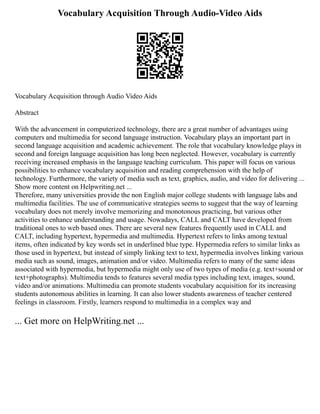 Vocabulary Acquisition Through Audio-Video Aids
Vocabulary Acquisition through Audio Video Aids
Abstract
With the advancement in computerized technology, there are a great number of advantages using
computers and multimedia for second language instruction. Vocabulary plays an important part in
second language acquisition and academic achievement. The role that vocabulary knowledge plays in
second and foreign language acquisition has long been neglected. However, vocabulary is currently
receiving increased emphasis in the language teaching curriculum. This paper will focus on various
possibilities to enhance vocabulary acquisition and reading comprehension with the help of
technology. Furthermore, the variety of media such as text, graphics, audio, and video for delivering ...
Show more content on Helpwriting.net ...
Therefore, many universities provide the non English major college students with language labs and
multimedia facilities. The use of communicative strategies seems to suggest that the way of learning
vocabulary does not merely involve memorizing and monotonous practicing, but various other
activities to enhance understanding and usage. Nowadays, CALL and CALT have developed from
traditional ones to web based ones. There are several new features frequently used in CALL and
CALT, including hypertext, hypermedia and multimedia. Hypertext refers to links among textual
items, often indicated by key words set in underlined blue type. Hypermedia refers to similar links as
those used in hypertext, but instead of simply linking text to text, hypermedia involves linking various
media such as sound, images, animation and/or video. Multimedia refers to many of the same ideas
associated with hypermedia, but hypermedia might only use of two types of media (e.g. text+sound or
text+photographs). Multimedia tends to features several media types including text, images, sound,
video and/or animations. Multimedia can promote students vocabulary acquisition for its increasing
students autonomous abilities in learning. It can also lower students awareness of teacher centered
feelings in classroom. Firstly, learners respond to multimedia in a complex way and
... Get more on HelpWriting.net ...
 