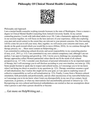 Philosophy Of Clinical Mental Health Counseling
Philosophy and Approach
I am a mental health counselor working towards licensure in the state of Washington. I have a master s
degree in Clinical Mental Health Counseling from Antioch University Seattle. In my current
counseling practice, I work with individual adults (over 18). I take a humanistic approach to therapy;
in our sessions together, we will focus on the here and now of your experience, while also exploring
your past and social context to the extent they are relevant to your present concerns. Our first meeting
will be a time for you to tell your story; then, together, we will assess your concerns and issues, and
decide on the goals toward which you would like to move (Hilton, 2016). As we continue through the
therapy process, we ... Show more content on Helpwriting.net ...
I am committed to embracing cultural diversity and social responsibility in my counseling practice
(Corey, et al., 2015, p. 112). I am committed to my own cultural competency and, although I am not
perfect, I am open to learning and growth (p. 118). I invite you to challenge my assumptions. Many
therapy approaches reflect Western patriarchal values that do not fit the needs of all cultural
perspectives (p. 117 118). I consider your disclosure of personal information to be an important aspect
of therapy, but I will encourage you to self disclose according to your own timeline, not mine (p. 120).
Some people hesitate to speak due to respect and cultural norms, so I encourage you to let me know
when I am being too direct or assertive in my questions (p. 122). Therapy sometimes assumes a goal
of individualization, buy I realize this might not be your goal, so I am open to exploring issues of
collective responsibility as well as self actualization (p. 123). Finally, I come from a Western cultural
orientation, both personally and professionally, and am often unconscious of my nonverbal behaviors,
so I encourage you to let me know when I treat you disrespectfully in my use of eye contact, facial
expression, or gestures, or when my interventions feel uncomfortably personal or intrusive (p. 123).
Recognizing our own cultural and historical embeddedness can remind us that our assumptions about
what a person is and what a person should be or become
... Get more on HelpWriting.net ...
 