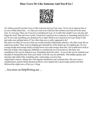 Don t Love Or Like Someone And You ll Go !
Try telling yourself you don t love or like someone and you ll go crazy. To try not to impress him or
try not to think about him.... It s like you want to be with him, but nowhere near him all at the same
time. It s not easy! They say if you love something let it go. Is it really that simple? Love one day and
forget the next? That just won t work! I mean how could you love someone or something and just let it
go? If you want something you should go for it right? Hold on to it and never let it go? Keep it safe
and make sure nothing harms it? Isn t that what you re really supposed to do?
His name was Rob, he was not what you would consider traditionally attractive. He didn t look like an
underwear model. There were no bulging pecs beneath his white button up. No rippling abs. He was
average height and average build, average brown eyes and average short hair. You would never look at
Rob and wonder what magazine, billboard, or commercial you d seen him on. But there was
something in the way he looked at you. Something about his smile... It was in the way he touched your
shoulder or brushed the hair from your cheek. Even the way he said Hello. That hidden quality, that
sincerity, that subtle little something, that s what makes you love him.
Angela had a narrow, oblong face with angular cheekbones and a pointed chin. Her eyes were a
clouded hazel, and her thinly plucked eyebrows were shaped into a deceivingly perfect arch that
followed the slight curve of her eye. A long
... Get more on HelpWriting.net ...
 