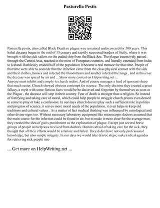 Pasturella Pestis
Pasturella pestis, also called Black Death or plague was remained undiscovered for 500 years. This
lethal decease began in the mid of 13 century and rapidly surpassed borders of Sicily, where it was
brought with the sick sailors on the traded ship from the Black Sea. The plague extensively passed
through the Central Asia, reached to the most of European countries, and literally extended from India
to Iceland. Ruthlessly eroded half of the population it became a real menace for that time. People of
that time were able to concede that the infection came from the close physical contact with the sick
and their clothes, houses and infected the bloodstream and another infected the lungs , and in this case
the decease was spread by air and ... Show more content on Helpwriting.net ...
Anyone must inhibit and comply to church orders. And of course manages a herd of ignorant sheep
that much easier. Church showed obvious contempt for science. The only doctrine they created a great
fallacy, a myth with some fictious facts would be be decieved and forgotten by themselves as soon as
the Plague , the decease will step in their country. Fear of death is stronger than a religion. So instead
of fortifying and taking care of moral, which could help people to struggle church priests even denied
to come to pray or take a confession. In our days church doesn t play such a sufficient role in politics
and progress of science, it serves more moral needs of the population, it even helps to keep old
traditions and cultural values . As a matter of fact medical thinking was influenced by astrological and
other divine signs too. Without necessary laboratory equipment like microscopes doctors assumed that
the main source for the infection could be found in air, but to make it more clear for the average man,
they created the idea of god s punishment as the explanation of plague. Except just several brave
groups of people no help was received from doctors. Doctors afraid of taking care for the sick, they
thought that all their efforts would be a failure and failed. They didn t have not only professional
knowledge, but also simple integrity. In our days we would take drastic steps, make radical agendas
for retrieving sick people into
... Get more on HelpWriting.net ...
 