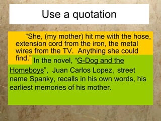 Use a quotation “She, (my mother) hit me with the hose, extension cord from the iron, the metal wires from the TV.  Anything she could find.” In the novel, “ G-Dog and the   Homeboys ”,  Juan Carlos Lopez,  street name Spanky, recalls in his own words, his earliest memories of his mother.  