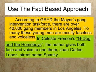 Use The Fact Based Approach According to GRYD the Mayor’s gang intervention taskforce, there are over 40,000 gang members in Los Angeles. To many these young men are mostly faceless and voiceless.  and the Homeboys ”, the author gives both face and voice to one them, Juan Carlos Lopez, street name Spanky. In Celeste Fremon’s  “G-Dog   