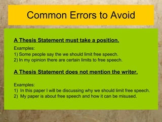Common Errors to Avoid A Thesis Statement must take a position. Examples:   1) Some people say the we should limit free speech. 2) In my opinion there are certain limits to free speech. A Thesis Statement does not mention the writer. Examples:  1)  In this paper I will be discussing why we should limit free speech. 2)  My paper is about free speech and how it can be misused. 